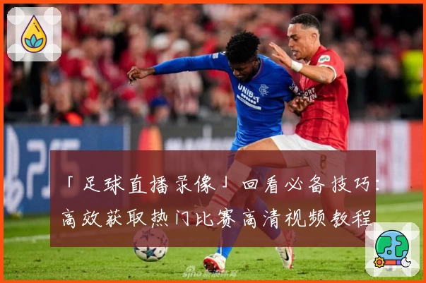 「足球直播录像」回看必备技巧:高效获取热门比赛高清视频教程