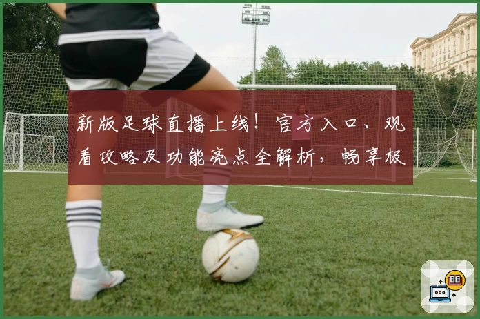 新版足球直播上线！官方入口、观看攻略及功能亮点全解析，畅享极致赛事体验