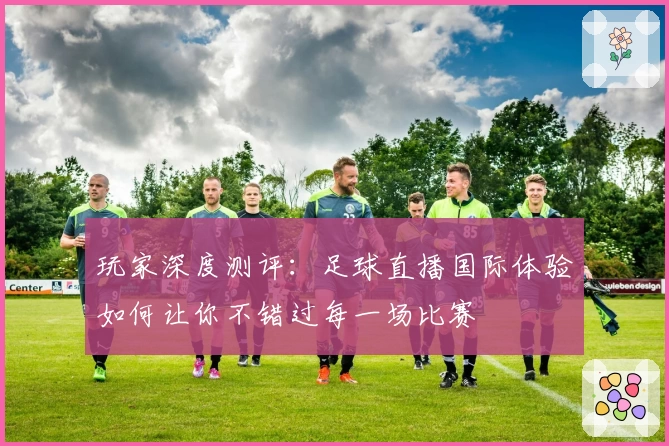玩家深度测评：足球直播国际体验如何让你不错过每一场比赛