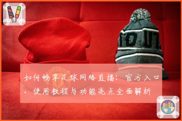 如何畅享足球网络直播：官方入口、使用教程与功能亮点全面解析