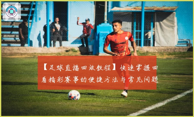 【足球直播回放教程】快速掌握回看精彩赛事的便捷方法与常见问题解析